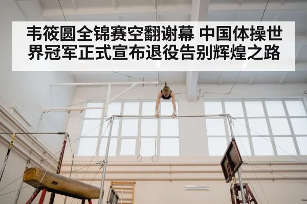 韦筱圆全锦赛空翻谢幕 中国体操世界冠军正式宣布退役告别辉煌之路