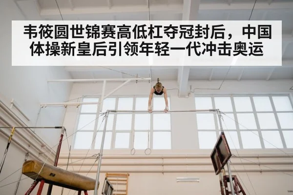 韦筱圆世锦赛高低杠夺冠封后，中国体操新皇后引领年轻一代冲击奥运