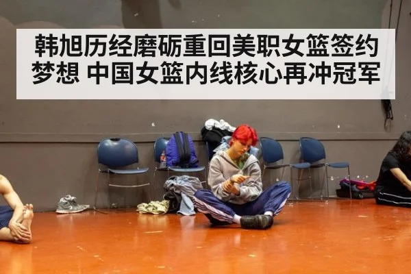 韩旭历经磨砺重回美职女篮签约梦想 中国女篮内线核心再冲冠军