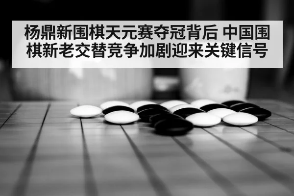 杨鼎新围棋天元赛夺冠背后 中国围棋新老交替竞争加剧迎来关键信号